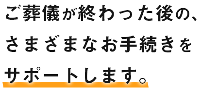 葬儀が終わった後の、さまざまなお手続きをサポートします。