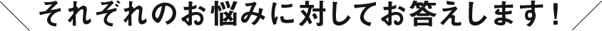 それぞれのお悩みに対してお答えします！